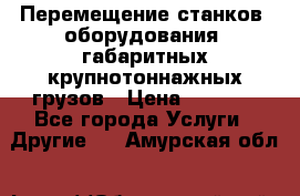 Перемещение станков, оборудования, габаритных крупнотоннажных грузов › Цена ­ 7 000 - Все города Услуги » Другие   . Амурская обл.